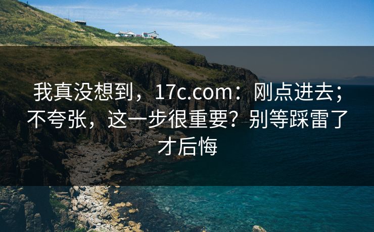 我真没想到,17c.com:刚点进去;不夸张,这一步很重要?别等踩雷了才后悔 我真没想到,17c.com:刚点进去;不夸张,这一步很重要?别等踩雷了才后悔