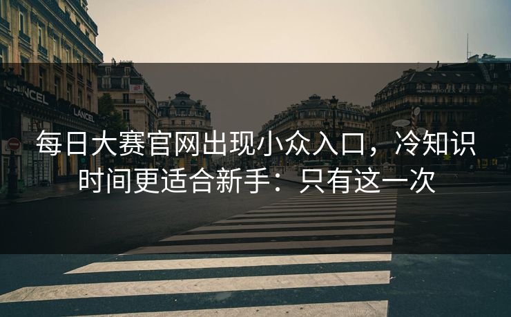 每日大赛官网出现小众入口，冷知识时间更适合新手：只有这一次