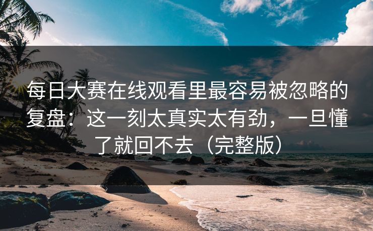 每日大赛在线观看里最容易被忽略的复盘：这一刻太真实太有劲，一旦懂了就回不去（完整版）