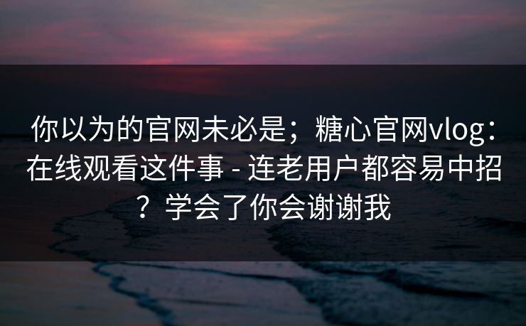 你以为的官网未必是;糖心官网vlog:在线观看这件事 - 连老用户都容易中招?学会了你会谢谢我 你以为的官网未必是;糖心官网vlog:在线观看这件事 - 连老用户都容易中招?学会了你会谢谢我