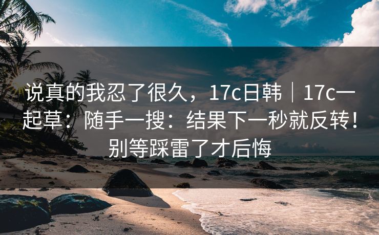 说真的我忍了很久,17c日韩|17c一起草:随手一搜:结果下一秒就反转!别等踩雷了才后悔 说真的我忍了很久,17c日韩|17c一起草:随手一搜:结果下一秒就反转!别等踩雷了才后悔