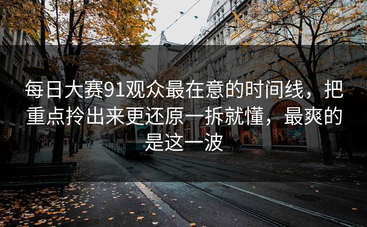 每日大赛91观众最在意的时间线，把重点拎出来更还原一拆就懂，最爽的是这一波