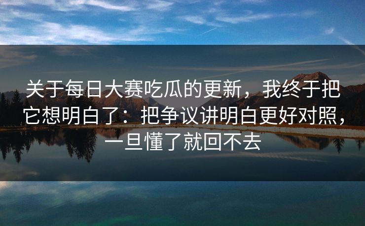 关于每日大赛吃瓜的更新，我终于把它想明白了：把争议讲明白更好对照，一旦懂了就回不去