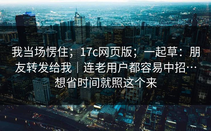 我当场愣住;17c网页版;一起草:朋友转发给我|连老用户都容易中招…想省时间就照这个来 我当场愣住;17c网页版;一起草:朋友转发给我|连老用户都容易中招…想省时间就照这个来