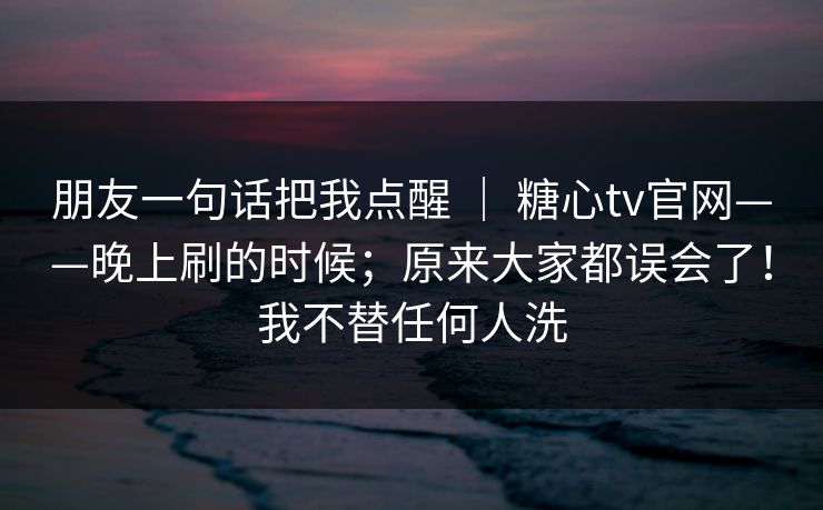 朋友一句话把我点醒 | 糖心tv官网——晚上刷的时候;原来大家都误会了!我不替任何人洗 朋友一句话把我点醒 | 糖心tv官网——晚上刷的时候;原来大家都误会了!我不替任何人洗