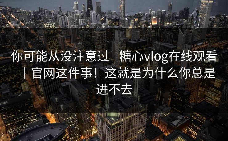 你可能从没注意过 - 糖心vlog在线观看｜官网这件事！这就是为什么你总是进不去