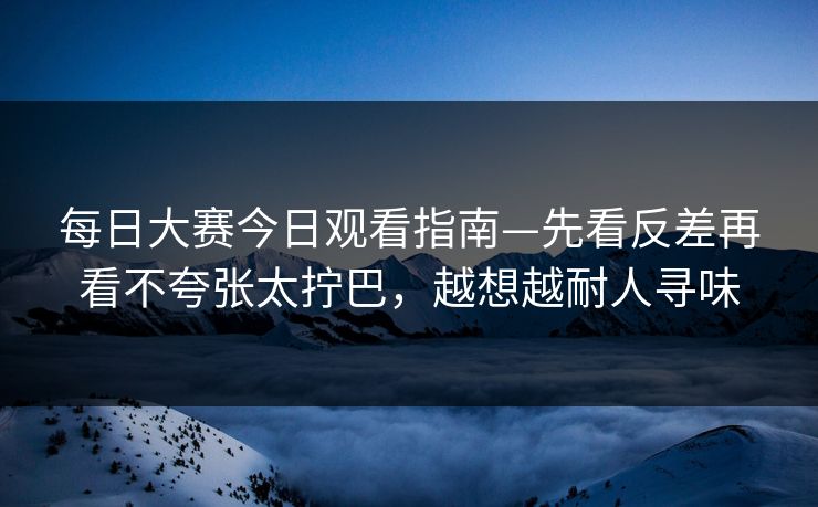 每日大赛今日观看指南—先看反差再看不夸张太拧巴，越想越耐人寻味