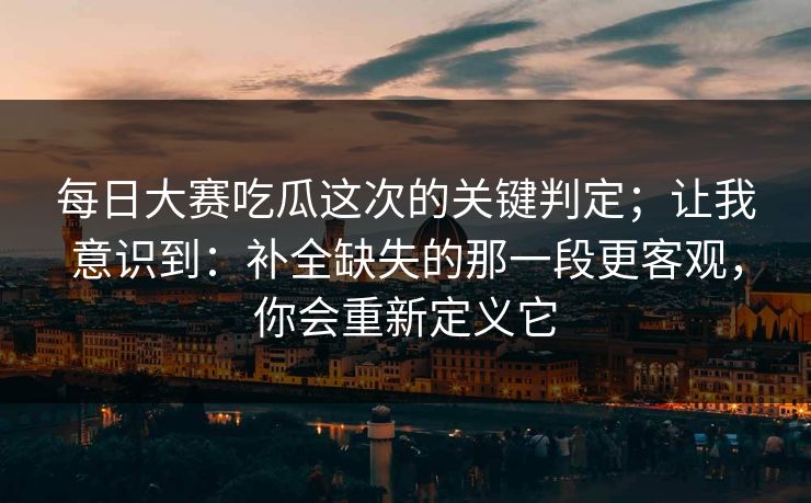 每日大赛吃瓜这次的关键判定；让我意识到：补全缺失的那一段更客观，你会重新定义它