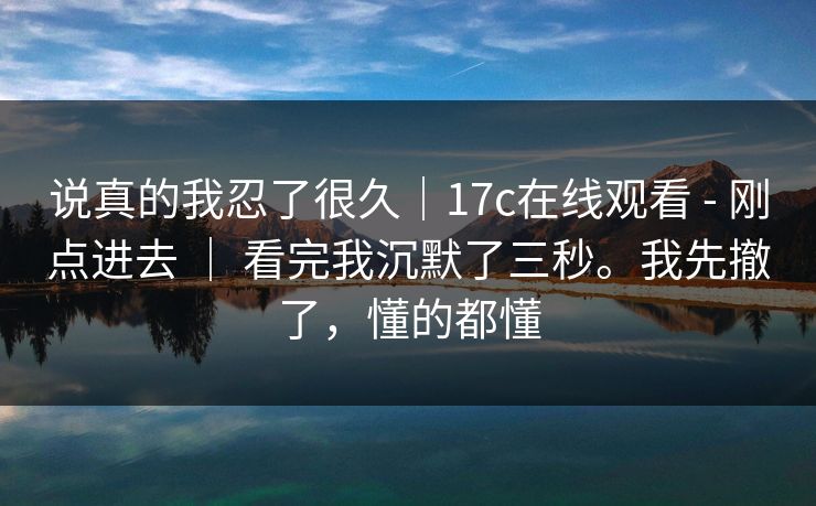 说真的我忍了很久｜17c在线观看 - 刚点进去 ｜ 看完我沉默了三秒。我先撤了，懂的都懂