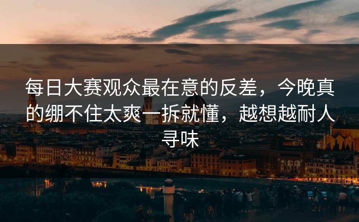 每日大赛观众最在意的反差，今晚真的绷不住太爽一拆就懂，越想越耐人寻味