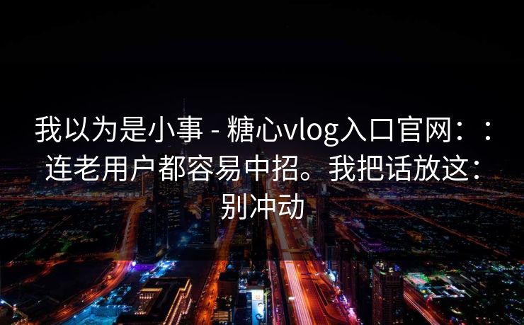 我以为是小事 - 糖心vlog入口官网：：连老用户都容易中招。我把话放这：别冲动