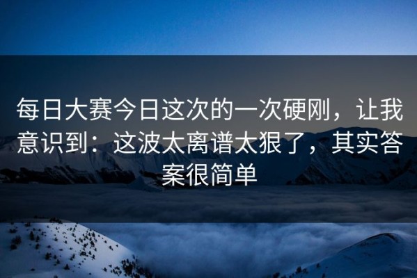 每日大赛今日这次的一次硬刚，让我意识到：这波太离谱太狠了，其实答案很简单