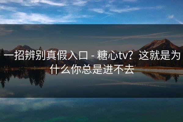 一招辨别真假入口 - 糖心tv？这就是为什么你总是进不去