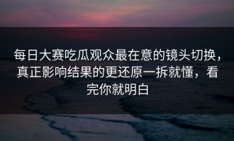 每日大赛吃瓜观众最在意的镜头切换，真正影响结果的更还原一拆就懂，看完你就明白
