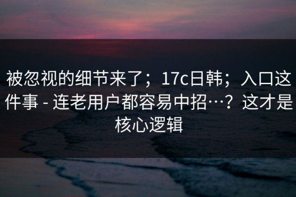 被忽视的细节来了；17c日韩；入口这件事 - 连老用户都容易中招…？这才是核心逻辑