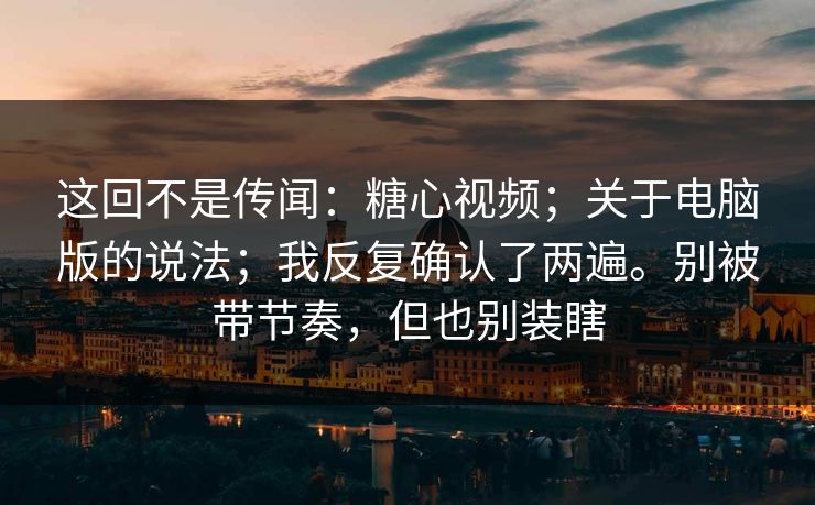 这回不是传闻:糖心视频;关于电脑版的说法;我反复确认了两遍。别被带节奏,但也别装瞎 这回不是传闻:糖心视频;关于电脑版的说法;我反复确认了两遍。别被带节奏,但也别装瞎